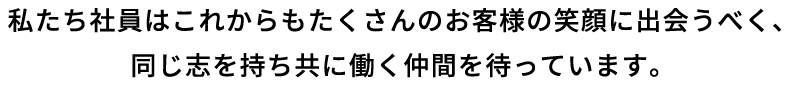 私たち社員はこれからもたくさんのお客様の笑顔に出会うべく、同じ志を持ち共に働く仲間を待っています。