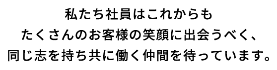 私たち社員はこれからもたくさんのお客様の笑顔に出会うべく、同じ志を持ち共に働く仲間を待っています。